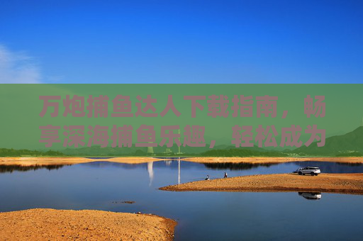 万炮捕鱼达人下载指南，畅享深海捕鱼乐趣，轻松成为捕鱼高手，万炮捕鱼达人下载指南，畅享深海捕鱼乐趣，轻松成为高手