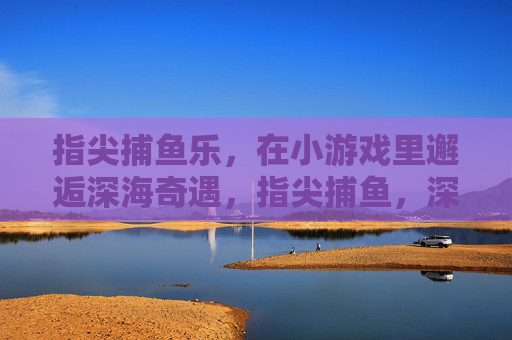 指尖捕鱼乐，在小游戏里邂逅深海奇遇，指尖捕鱼，深海奇遇小游戏