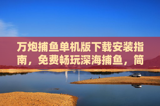 万炮捕鱼单机版下载安装指南,免费畅玩深海捕鱼,简单几步开启游戏乐趣!万炮捕鱼单机版下载安装指南,免费畅玩,简单几步开启深海捕鱼乐趣 万炮捕鱼单机版下载安装指南,免费畅玩深海捕鱼,简单几步开启游戏乐趣!万炮捕鱼单机版下载安装指南,免费畅玩,简单几步开启深海捕鱼乐趣