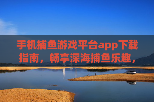 手机捕鱼游戏平台app下载指南,畅享深海捕鱼乐趣,轻松下载安全体验 手机捕鱼游戏平台app下载指南,畅享深海捕鱼乐趣,轻松下载安全体验