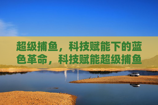超级捕鱼,科技赋能下的蓝色革命,科技赋能超级捕鱼,蓝色革命新篇 超级捕鱼,科技赋能下的蓝色革命,科技赋能超级捕鱼,蓝色革命新篇