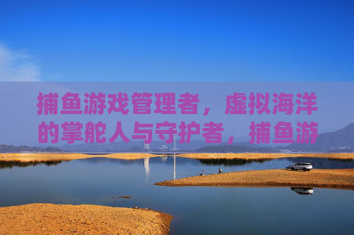 捕鱼游戏管理者,虚拟海洋的掌舵人与守护者,捕鱼游戏管理者,虚拟海洋掌舵与守护者 捕鱼游戏管理者,虚拟海洋的掌舵人与守护者,捕鱼游戏管理者,虚拟海洋掌舵与守护者