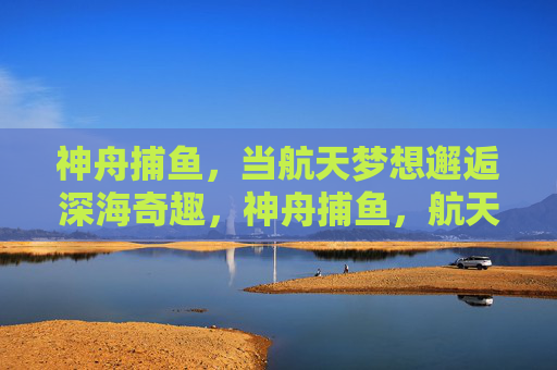 神舟捕鱼，当航天梦想邂逅深海奇趣，神舟捕鱼，航天梦想邂逅深海奇趣