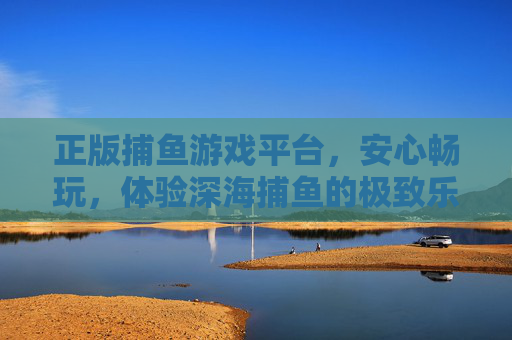 正版捕鱼游戏平台，安心畅玩，体验深海捕鱼的极致乐趣，正版深海捕鱼平台，安心畅玩，极致乐趣