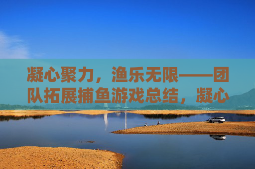 凝心聚力,渔乐无限——团队拓展捕鱼游戏总结,凝心聚力渔乐无限,团队拓展捕鱼游戏总结 凝心聚力,渔乐无限——团队拓展捕鱼游戏总结,凝心聚力渔乐无限,团队拓展捕鱼游戏总结