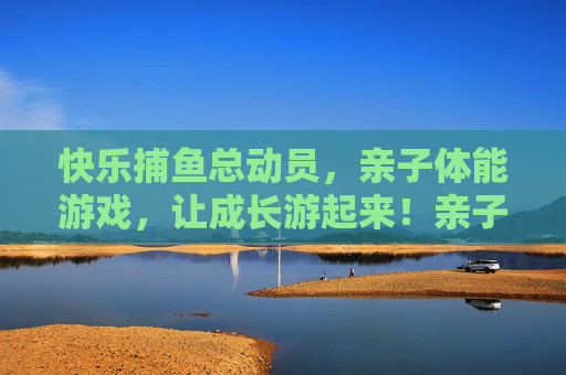 快乐捕鱼总动员,亲子体能游戏,让成长游起来!亲子捕鱼体能总动员,快乐游动助成长 快乐捕鱼总动员,亲子体能游戏,让成长游起来!亲子捕鱼体能总动员,快乐游动助成长