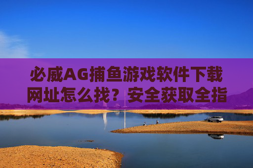 必威AG捕鱼游戏软件下载网址怎么找?安全获取全指南,必威AG捕鱼游戏下载网址安全获取全指南 必威AG捕鱼游戏软件下载网址怎么找?安全获取全指南,必威AG捕鱼游戏下载网址安全获取全指南