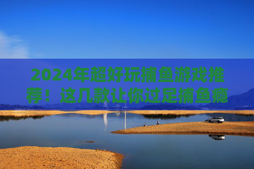 2024年超好玩捕鱼游戏推荐！这几款让你过足捕鱼瘾，休闲娱乐首选，2024年超好玩捕鱼游戏推荐，休闲娱乐过瘾首选