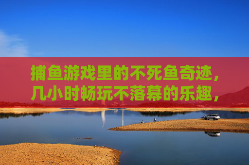 捕鱼游戏里的不死鱼奇迹,几小时畅玩不落幕的乐趣,捕鱼游戏不死鱼奇迹,几小时畅玩乐趣不落幕 捕鱼游戏里的不死鱼奇迹,几小时畅玩不落幕的乐趣,捕鱼游戏不死鱼奇迹,几小时畅玩乐趣不落幕
