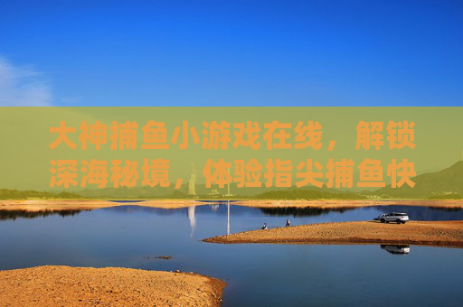 大神捕鱼小游戏在线,解锁深海秘境,体验指尖捕鱼快感,大神捕鱼在线,解锁深海秘境,指尖捕鱼快感 大神捕鱼小游戏在线,解锁深海秘境,体验指尖捕鱼快感,大神捕鱼在线,解锁深海秘境,指尖捕鱼快感
