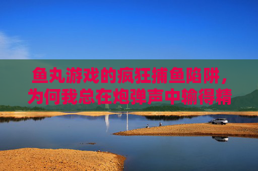 鱼丸游戏的疯狂捕鱼陷阱,为何我总在炮弹声中输得精光?鱼丸游戏疯狂捕鱼陷阱,炮弹声中为何输得精光? 鱼丸游戏的疯狂捕鱼陷阱,为何我总在炮弹声中输得精光?鱼丸游戏疯狂捕鱼陷阱,炮弹声中为何输得精光?