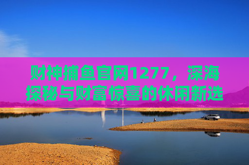 财神捕鱼官网1277,深海探秘与财富惊喜的休闲新选择,财神捕鱼官网1277,深海探秘与财富惊喜的休闲新选择 财神捕鱼官网1277,深海探秘与财富惊喜的休闲新选择,财神捕鱼官网1277,深海探秘与财富惊喜的休闲新选择