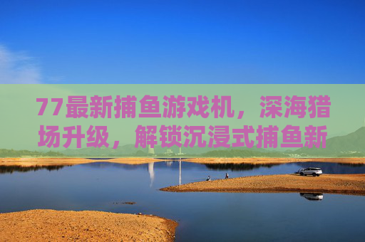 77最新捕鱼游戏机,深海猎场升级,解锁沉浸式捕鱼新体验,77最新捕鱼游戏机,深海猎场升级,解锁沉浸式捕鱼新体验 77最新捕鱼游戏机,深海猎场升级,解锁沉浸式捕鱼新体验,77最新捕鱼游戏机,深海猎场升级,解锁沉浸式捕鱼新体验