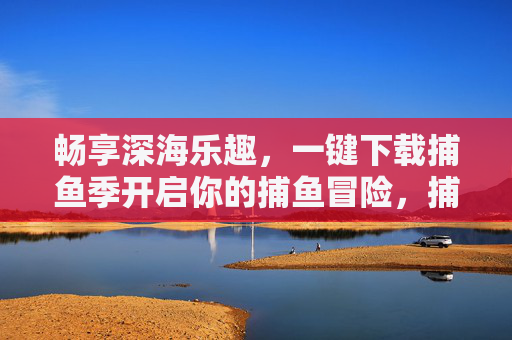 畅享深海乐趣,一键下载捕鱼季开启你的捕鱼冒险,捕鱼季,一键下载,畅享深海捕鱼冒险 畅享深海乐趣,一键下载捕鱼季开启你的捕鱼冒险,捕鱼季,一键下载,畅享深海捕鱼冒险