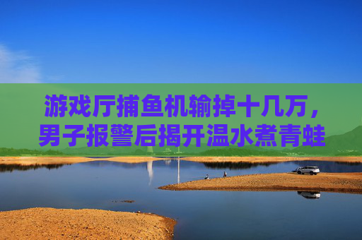 游戏厅捕鱼机输掉十几万,男子报警后揭开温水煮青蛙陷阱,游戏厅捕鱼机温水煮青蛙陷阱,男子输掉十几万后报警 游戏厅捕鱼机输掉十几万,男子报警后揭开温水煮青蛙陷阱,游戏厅捕鱼机温水煮青蛙陷阱,男子输掉十几万后报警