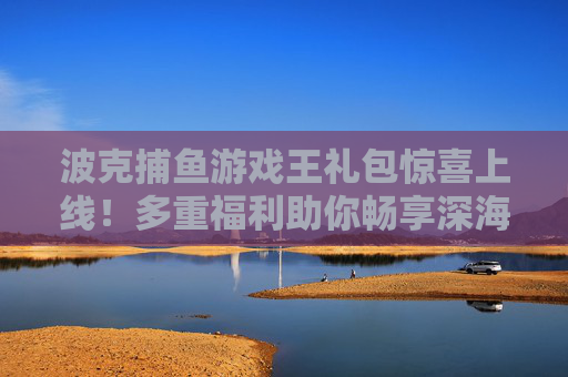 波克捕鱼游戏王礼包惊喜上线！多重福利助你畅享深海捕鱼乐趣，波克捕鱼游戏王礼包惊喜上线 多重福利畅享深海捕鱼乐趣