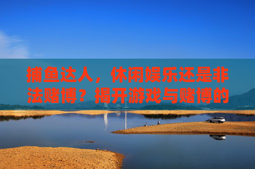 捕鱼达人，休闲娱乐还是非法赌博？揭开游戏与赌博的法律边界，捕鱼达人，游戏娱乐与非法赌博的法律边界