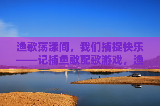 渔歌荡漾间,我们捕捉快乐——记捕鱼歌配歌游戏,渔歌荡漾,快乐捕歌 渔歌荡漾间,我们捕捉快乐——记捕鱼歌配歌游戏,渔歌荡漾,快乐捕歌
