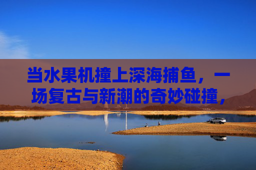 当水果机撞上深海捕鱼,一场复古与新潮的奇妙碰撞,水果机撞深海捕鱼,复古与新潮的奇妙碰撞 当水果机撞上深海捕鱼,一场复古与新潮的奇妙碰撞,水果机撞深海捕鱼,复古与新潮的奇妙碰撞