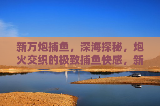 新万炮捕鱼,深海探秘,炮火交织的极致捕鱼快感,新万炮捕鱼深海探秘,炮火交织极致快感 新万炮捕鱼,深海探秘,炮火交织的极致捕鱼快感,新万炮捕鱼深海探秘,炮火交织极致快感