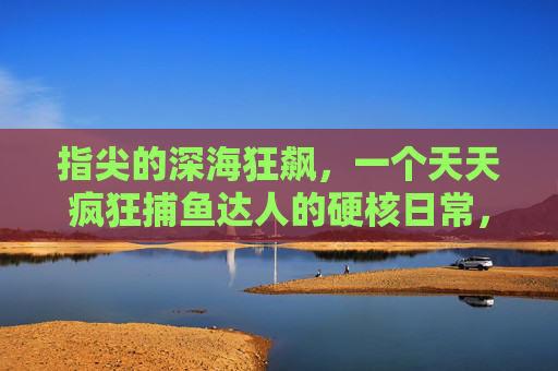 指尖的深海狂飙,一个天天疯狂捕鱼达人的硬核日常,指尖深海狂飙,疯狂捕鱼达人的硬核日常 指尖的深海狂飙,一个天天疯狂捕鱼达人的硬核日常,指尖深海狂飙,疯狂捕鱼达人的硬核日常