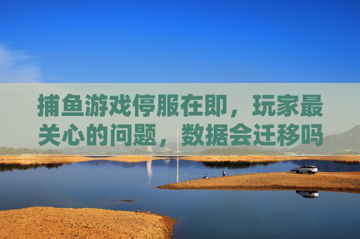 捕鱼游戏停服在即，玩家最关心的问题，数据会迁移吗？新家园在哪里？捕鱼游戏停服在即，玩家追问数据迁移与新家园