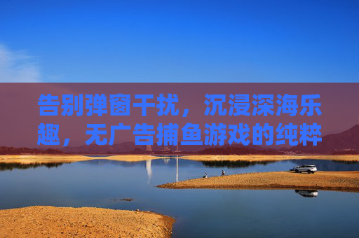 告别弹窗干扰,沉浸深海乐趣,无广告捕鱼游戏的纯粹体验,无广告沉浸深海捕鱼纯粹体验 告别弹窗干扰,沉浸深海乐趣,无广告捕鱼游戏的纯粹体验,无广告沉浸深海捕鱼纯粹体验