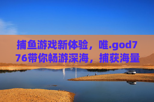 捕鱼游戏新体验,唯.god776带你畅游深海,捕获海量乐趣!唯.god776,深海捕鱼新体验,海量乐趣等你捕获 捕鱼游戏新体验,唯.god776带你畅游深海,捕获海量乐趣!唯.god776,深海捕鱼新体验,海量乐趣等你捕获