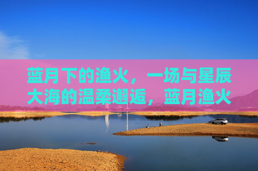蓝月下的渔火,一场与星辰大海的温柔邂逅,蓝月渔火,星辰大海的温柔邂逅 蓝月下的渔火,一场与星辰大海的温柔邂逅,蓝月渔火,星辰大海的温柔邂逅