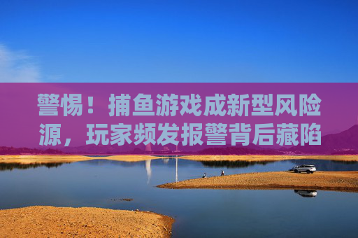 警惕!捕鱼游戏成新型风险源,玩家频发报警背后藏陷阱,警惕!捕鱼游戏成新型风险源,玩家频发报警背后藏陷阱 警惕!捕鱼游戏成新型风险源,玩家频发报警背后藏陷阱,警惕!捕鱼游戏成新型风险源,玩家频发报警背后藏陷阱