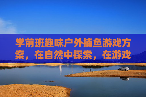 学前班趣味户外捕鱼游戏方案,在自然中探索,在游戏中成长,学前班趣味户外捕鱼,自然探索中快乐成长 学前班趣味户外捕鱼游戏方案,在自然中探索,在游戏中成长,学前班趣味户外捕鱼,自然探索中快乐成长