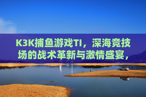 K3K捕鱼游戏TI,深海竞技场的战术革新与激情盛宴,K3K捕鱼游戏TI,深海竞技场的战术革新与激情盛宴 K3K捕鱼游戏TI,深海竞技场的战术革新与激情盛宴,K3K捕鱼游戏TI,深海竞技场的战术革新与激情盛宴