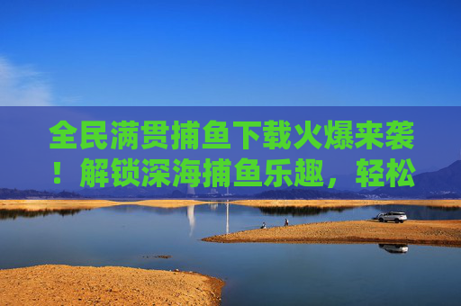 全民满贯捕鱼下载火爆来袭!解锁深海捕鱼乐趣,轻松赢取满贯奖励,全民满贯捕鱼下载火爆来袭,解锁深海乐趣,轻松赢取满贯奖励 全民满贯捕鱼下载火爆来袭!解锁深海捕鱼乐趣,轻松赢取满贯奖励,全民满贯捕鱼下载火爆来袭,解锁深海乐趣,轻松赢取满贯奖励