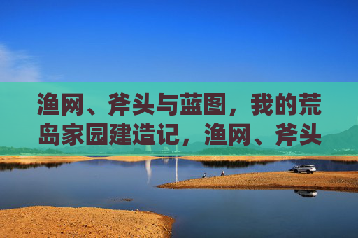 渔网、斧头与蓝图,我的荒岛家园建造记,渔网、斧头与蓝图,我的荒岛家园建造记 渔网、斧头与蓝图,我的荒岛家园建造记,渔网、斧头与蓝图,我的荒岛家园建造记