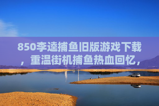 850李逵捕鱼旧版游戏下载,重温街机捕鱼热血回忆,安全获取指南,850李逵捕鱼旧版下载,重温街机热血,安全获取指南 850李逵捕鱼旧版游戏下载,重温街机捕鱼热血回忆,安全获取指南,850李逵捕鱼旧版下载,重温街机热血,安全获取指南
