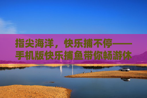 指尖海洋,快乐捕不停——手机版快乐捕鱼带你畅游休闲时光,手机版快乐捕鱼,指尖畅游,快乐捕不停 指尖海洋,快乐捕不停——手机版快乐捕鱼带你畅游休闲时光,手机版快乐捕鱼,指尖畅游,快乐捕不停