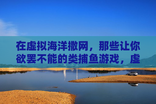 在虚拟海洋撒网,那些让你欲罢不能的类捕鱼游戏,虚拟海洋撒网,欲罢不能的捕鱼游戏 在虚拟海洋撒网,那些让你欲罢不能的类捕鱼游戏,虚拟海洋撒网,欲罢不能的捕鱼游戏