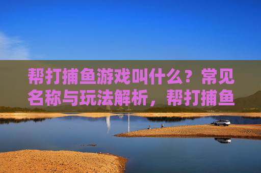 帮打捕鱼游戏叫什么?常见名称与玩法解析,帮打捕鱼游戏名称与玩法解析 帮打捕鱼游戏叫什么?常见名称与玩法解析,帮打捕鱼游戏名称与玩法解析