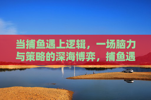 当捕鱼遇上逻辑,一场脑力与策略的深海博弈,捕鱼遇上逻辑,深海脑力策略博弈 当捕鱼遇上逻辑,一场脑力与策略的深海博弈,捕鱼遇上逻辑,深海脑力策略博弈