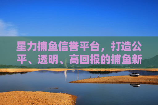 星力捕鱼信誉平台,打造公平、透明、高回报的捕鱼新体验,星力捕鱼信誉平台,公平透明高回报的捕鱼新体验 星力捕鱼信誉平台,打造公平、透明、高回报的捕鱼新体验,星力捕鱼信誉平台,公平透明高回报的捕鱼新体验