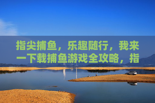 指尖捕鱼,乐趣随行,我来一下载捕鱼游戏全攻略,指尖捕鱼全攻略,乐趣随行,一网打尽 指尖捕鱼,乐趣随行,我来一下载捕鱼游戏全攻略,指尖捕鱼全攻略,乐趣随行,一网打尽
