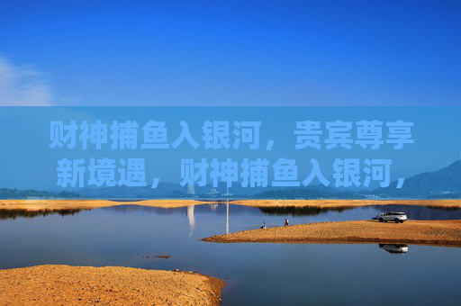 财神捕鱼入银河，贵宾尊享新境遇，财神捕鱼入银河，贵宾尊享新境遇