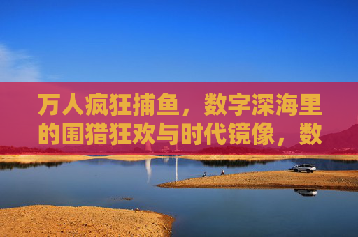 万人疯狂捕鱼，数字深海里的围猎狂欢与时代镜像，数字深海围猎狂欢，万人捕鱼的时代镜像