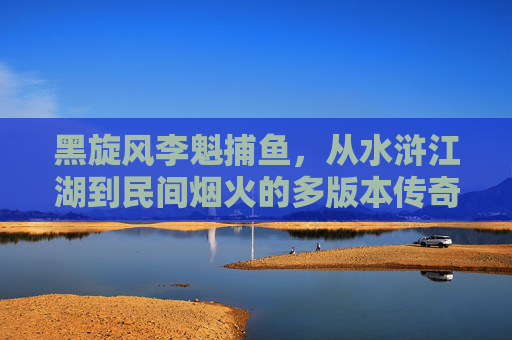 黑旋风李魁捕鱼，从水浒江湖到民间烟火的多版本传奇，黑旋风李逵捕鱼，从水浒江湖到民间烟火的多版本传奇