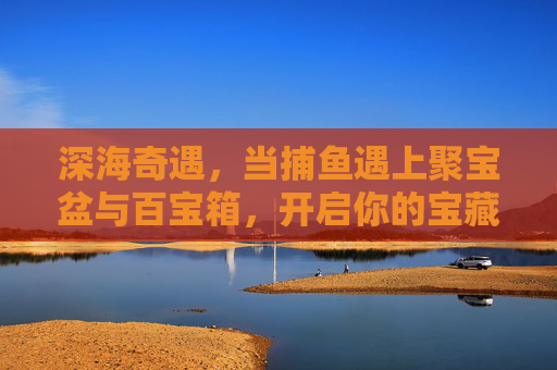 深海奇遇,当捕鱼遇上聚宝盆与百宝箱,开启你的宝藏之旅,深海捕鱼奇遇,聚宝盆与百宝箱的宝藏之旅 深海奇遇,当捕鱼遇上聚宝盆与百宝箱,开启你的宝藏之旅,深海捕鱼奇遇,聚宝盆与百宝箱的宝藏之旅