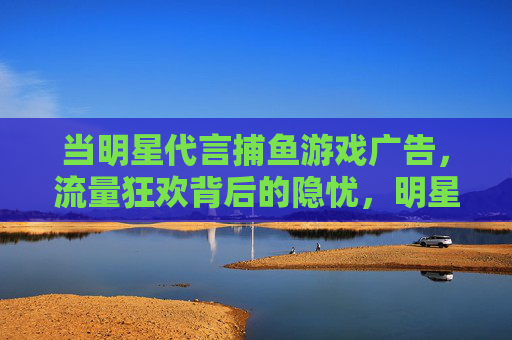当明星代言捕鱼游戏广告,流量狂欢背后的隐忧,明星代言捕鱼游戏,流量狂欢背后的隐忧 当明星代言捕鱼游戏广告,流量狂欢背后的隐忧,明星代言捕鱼游戏,流量狂欢背后的隐忧