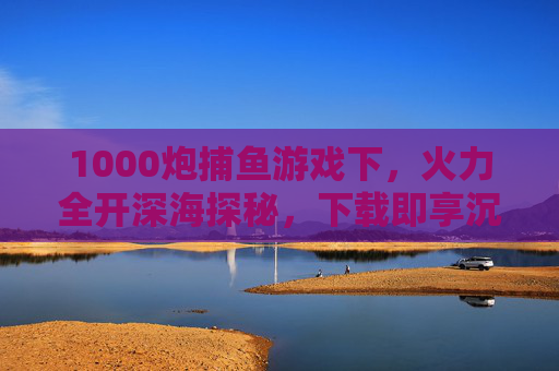 1000炮捕鱼游戏下，火力全开深海探秘，下载即享沉浸式捕鱼狂欢，1000炮深海探秘，下载即享沉浸式捕鱼狂欢