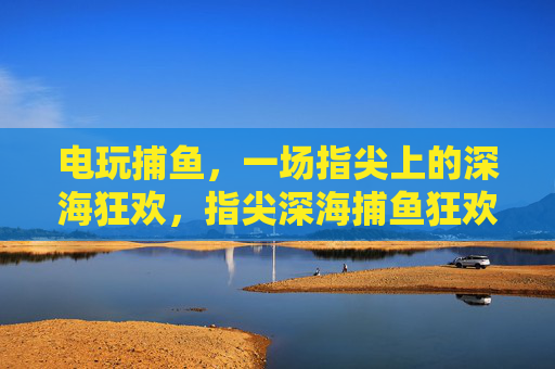 电玩捕鱼，一场指尖上的深海狂欢，指尖深海捕鱼狂欢