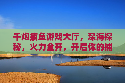 千炮捕鱼游戏大厅,深海探秘,火力全开,开启你的捕鱼狂欢!千炮深海火力全开,捕鱼狂欢开启 千炮捕鱼游戏大厅,深海探秘,火力全开,开启你的捕鱼狂欢!千炮深海火力全开,捕鱼狂欢开启