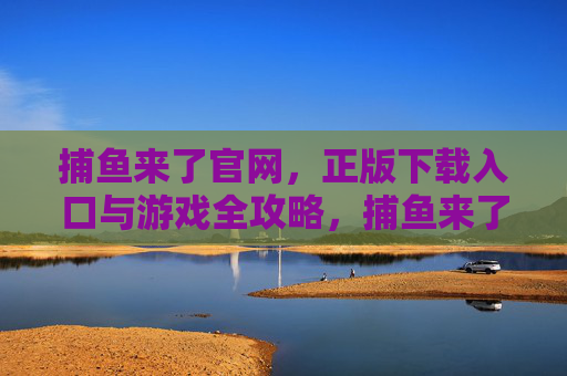 捕鱼来了官网,正版下载入口与游戏全攻略,捕鱼来了官网,正版下载入口与游戏全攻略 捕鱼来了官网,正版下载入口与游戏全攻略,捕鱼来了官网,正版下载入口与游戏全攻略